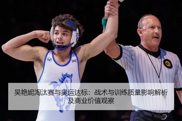吴艳妮淘汰赛与奥运达标：战术与训练质量影响解析及商业价值观察