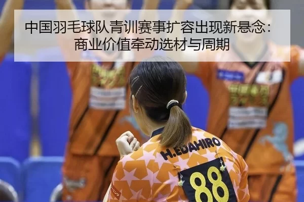 中国羽毛球队青训赛事扩容出现新悬念：商业价值牵动选材与周期